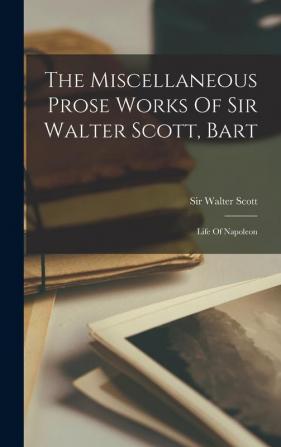 The Miscellaneous Prose Works Of Sir Walter Scott Bart: Life Of Napoleon