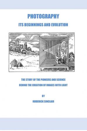 Photography - Its Beginnings and Evolution: The Story of the Pioneers and Science Behind the Creation of Images with Light