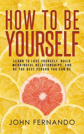 How To Be Yourself: Learn To Love Yourself Build Meaningful Relationships And Be The Best Person You Can Be