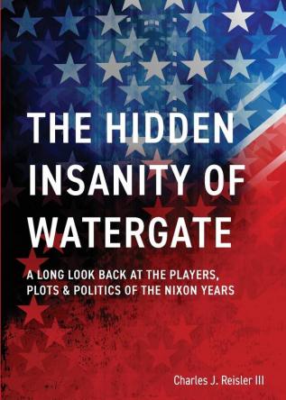 The Hidden Insanity of Watergate: A Long Look Back at the people plots & politics of the Nixon Years