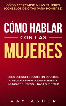 Cómo Hablar con las Mujeres: Consigue que Le Gustes Sin Esfuerzo con una Conversación Divertida y ¡Nunca Te Quedes Sin Nada que Decir! Cómo Acercarse a las Mujeres (Consejos De Citas para Hombres)