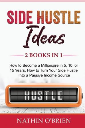 Side Hustle Ideas: 2 Books in 1: How to Become a Millionaire in 5 10 or 15 Years How to Turn Your Side Hustle Into a Passive Income Source