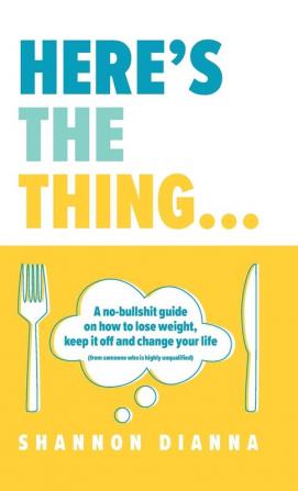 Here's the Thing...: A no-bullshit guide on how to lose weight keep it off and change your life (from someone who is highly unqualified)