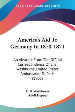 America's Aid to Germany in 1870-1871: An Abstract from the Official Correspondence of E. B. Washburne United States Ambassador to Paris: An Abstract ... United States Ambassador To Paris (1905)