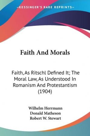 Faith and Morals: Faith As Ritschl Defined It; the Moral Law As Understood in Romanism and Protestantism: Faith As Ritschl Defined It; The Moral ... In Romanism And Protestantism (1904)