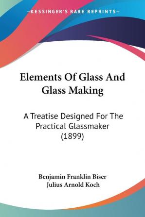 Elements Of Glass And Glass Making: A Treatise Designed For The Practical Glassmaker (1899)