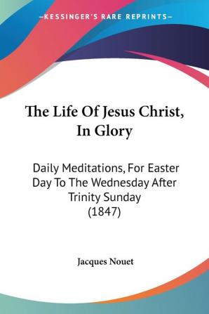 The Life Of Jesus Christ In Glory: Daily Meditations For Easter Day To The Wednesday After Trinity Sunday (1847)