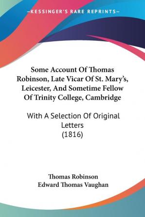 Some Account Of Thomas Robinson Late Vicar Of St. Mary's Leicester And Sometime Fellow Of Trinity College Cambridge