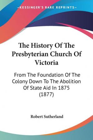 The History of the Presbyterian Church of Victoria: From the Foundation of the Colony Down to the Abolition of State Aid in 1875: From The Foundation ... To The Abolition Of State Aid In 1875 (1877)