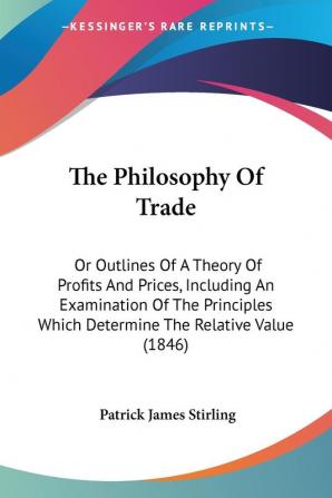 The Philosophy Of Trade: Or Outlines Of A Theory Of Profits And Prices Including An Examination Of The Principles Which Determine The Relative Value (1846)