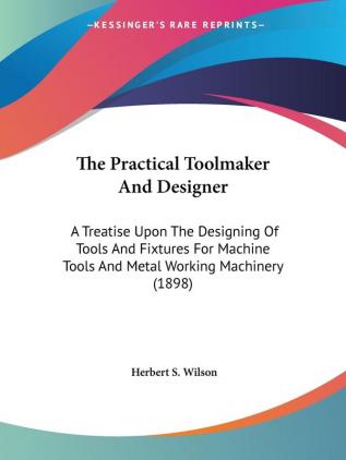 The Practical Toolmaker and Designer: A Treatise upon the Designing of Tools and Fixtures for Machine Tools and Metal Working Machinery: A Treatise ... Tools And Metal Working Machinery (1898)