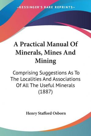 A Practical Manual of Minerals Mines and Mining: Comprising Suggestions As to the Localities and Associations of All the Useful Minerals: Comprising ... Of All The Useful Minerals (1887)