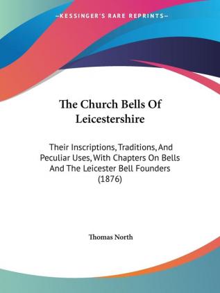 The Church Bells of Leicestershire: Their Inscriptions Traditions and Peculiar Uses With Chapters on Bells and the Leicester Bell Founders: Their ... Bells And The Leicester Bell Founders (1876)