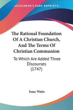 The Rational Foundation Of A Christian Church And The Terms Of Christian Communion: To Which Are Added Three Discourses (1747)