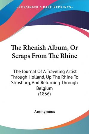 The Rhenish Album Or Scraps From The Rhine: The Journal Of A Traveling Artist Through Holland Up The Rhine To Strasburg And Returning Through Belgium (1836)