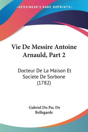 Vie De Messire Antoine Arnauld Part 2: Docteur De La Maison Et Societe De Sorbone (1782)