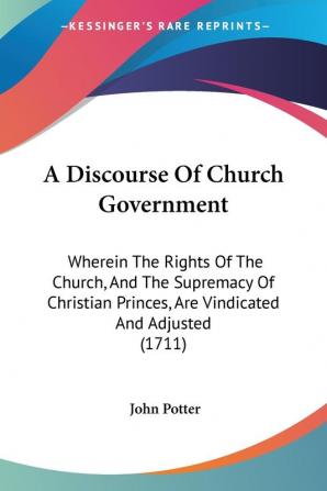 A Discourse of Church Government: Wherein the Rights of the Church and the Supremacy of Christian Princes Are Vindicated and Adjusted: Wherein The ... Princes Are Vindicated And Adjusted (1711)