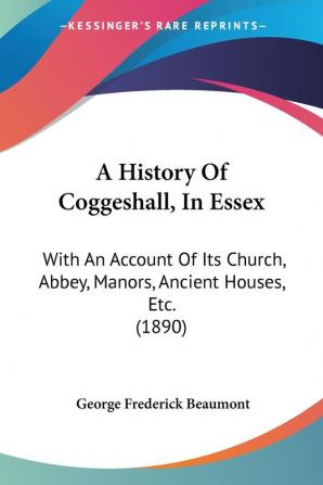 A History of Coggeshall in Essex: With an Account of Its Church Abbey Manors Ancient Houses Etc.: With An Account Of Its Church Abbey Manors Ancient Houses Etc. (1890)