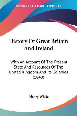 History Of Great Britain And Ireland: With An Account Of The Present State And Resources Of The United Kingdom And Its Colonies (1849)