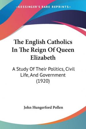 The English Catholics In The Reign Of Queen Elizabeth: A Study Of Their Politics Civil Life And Government (1920)