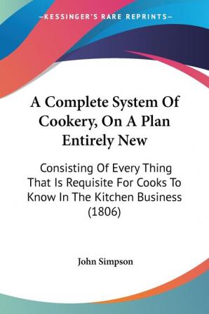 A Complete System of Cookery on a Plan Entirely New: Consisting of Every Thing That Is Requisite for Cooks to Know in the Kitchen Business: ... Cooks To Know In The Kitchen Business (1806)