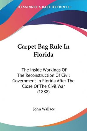 Carpet Bag Rule in Florida: The Inside Workings of the Reconstruction of Civil Government in Florida After the Close of the Civil War: The Inside ... After The Close Of The Civil War (1888)