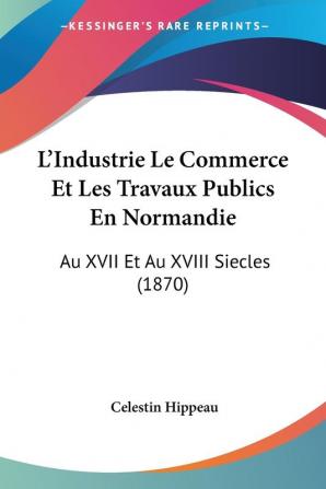 L'Industrie Le Commerce Et Les Travaux Publics En Normandie: Au XVII Et Au XVIII Siecles (1870)