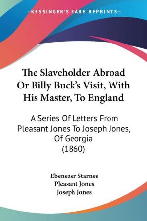 The Slaveholder Abroad Or Billy Buck's Visit With His Master To England: A Series Of Letters From Pleasant Jones To Joseph Jones Of Georgia (1860)