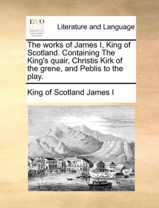 The Works of James I King of Scotland. Containing the King's Quair Christis Kirk of the Grene and Peblis to the Play.