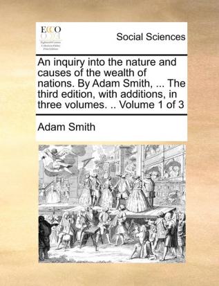 An Inquiry Into the Nature and Causes of the Wealth of Nations. by Adam Smith ... the Third Edition with Additions in Three Volumes. .. Volume 1 of 3