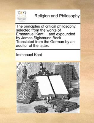 The principles of critical philosophy selected from the works of Emmanuel Kant ... and expounded by James Sigismund Beck ... Translated from the German by an auditor of the latter.