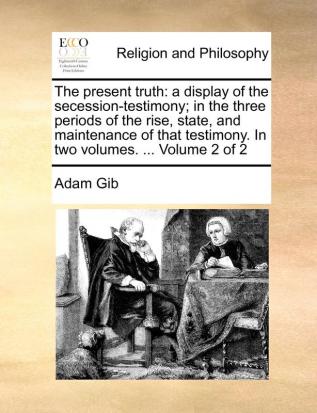 The Present Truth: A Display of the Secession-Testimony; In the Three Periods of the Rise State and Maintenance of That Testimony. in Two Volumes. ... Volume 2 of 2