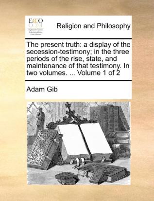 The Present Truth: A Display of the Secession-Testimony; In the Three Periods of the Rise State and Maintenance of That Testimony. in Two Volumes. ... Volume 1 of 2