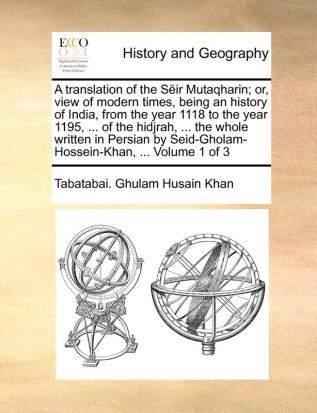 A translation of the Sëir Mutaqharin; or view of modern times being an history of India from the year 1118 to the year 1195 ... of the hidjrah ... Seid-Gholam-Hossein-Khan ... Volume 1 of 3