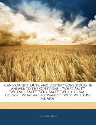 Man'S Origin Duty and Destiny Considered in Answer to the Questions - What Am I? Whence Am I? Why Am I? Whither Am I Going? What Are My Wants? Who Will Give Me Aid?