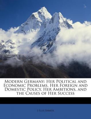 Modern Germany: Her Political and Economic Problems Her Foreign and Domestic Policy Her Ambitions and the Causes of Her Success