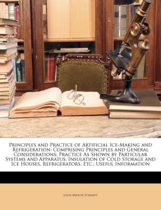 Principles and Practice of Artificial Ice-Making and Refrigeration: Comprising Principles and General Considerations; Practice As Shown by Particular ... Refrigerators Etc.; Useful Information