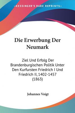 Die Erwerbung Der Neumark: Ziel Und Erfolg Der Brandenburgischen Politik Unter Den Kurfursten Friedrich I Und Friedrich II 1402-1457 (1863)