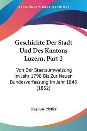 Geschichte Der Stadt Und Des Kantons Luzern Part 2: Von Der Staatsumwalzung Im Jahr 1798 Bis Zur Neuen Bundesverfassung Im Jahr 1848 (1852)