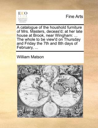 A catalogue of the houshold furniture of Mrs. Masters deceas'd; at her late house at Brook near Wingham: ... The whole to be view'd on Thursday and Friday the 7th and 8th days of February ...