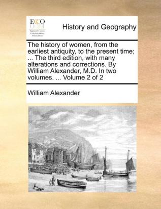 The History of Women from the Earliest Antiquity to the Present Time; ... the Third Edition with Many Alterations and Corrections. by William Alexander M.D. in Two Volumes. ... Volume 2 of 2