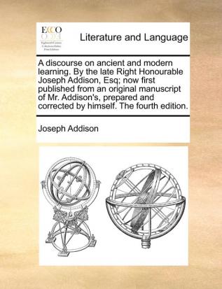 A Discourse on Ancient and Modern Learning. by the Late Right Honourable Joseph Addison Esq; Now First Published from an Original Manuscript of Mr. ... and Corrected by Himself. the Fourth Edition.