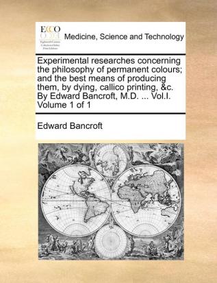 Experimental researches concerning the philosophy of permanent colours; and the best means of producing them by dying callico printing &c. By Edward Bancroft M.D. ... Vol.I. Volume 1 of 1