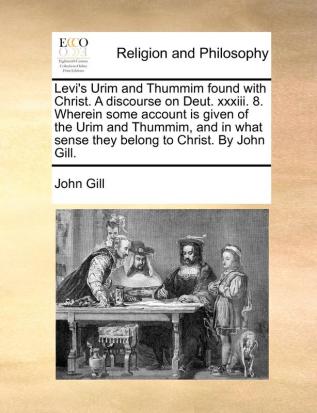 Levi's Urim and Thummim Found with Christ. a Discourse on Deut. XXXIII. 8. Wherein Some Account Is Given of the Urim and Thummim and in What Sense They Belong to Christ. by John Gill.