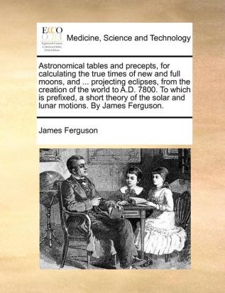 Astronomical tables and precepts for calculating the true times of new and full moons and ... projecting eclipses from the creation of the world to ... solar and lunar motions. By James Ferguson.