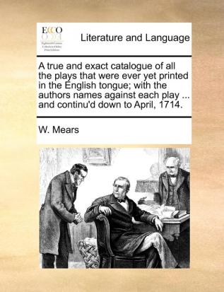 A True and Exact Catalogue of All the Plays That Were Ever Yet Printed in the English Tongue; With the Authors Names Against Each Play ... and Continu'd Down to April 1714.