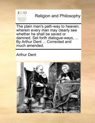 The plain man's path-way to heaven; wherein every man may clearly see whether he shall be saved or damned. Set forth dialogue-ways ... By Arthur Dent ... Corrected and much amended.