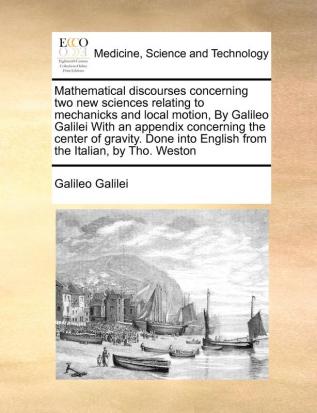 Mathematical discourses concerning two new sciences relating to mechanicks and local motion  By Galileo Galilei With an appendix concerning the center of gravity. Done into English from the Italian by Tho. Weston