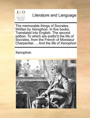 The memorable things of Socrates. Written by Xenophon. In five books. Translated into English. The second edition. To which are prefix'd the life of ... Charpentier ... And the life of Xenophon