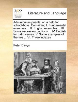 Adminiculum puerile; or a help for school-boys. Containing I. Fundamental exercises ... II. English examples ... III. Some necessary cautions ... IV. ... Some examples of themes ... VI. Three indexes